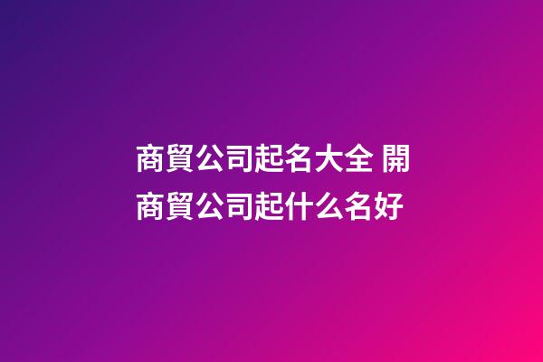 商貿公司起名大全 開商貿公司起什么名好